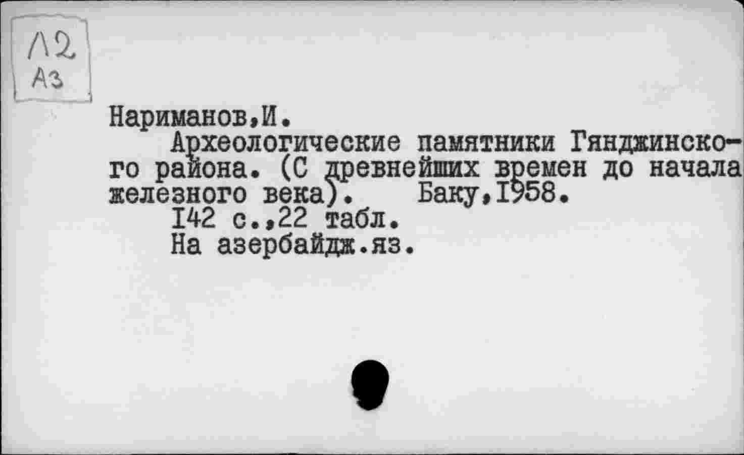 ﻿Нариманов,И.
Археологические памятники Гянджинского района. (С древнейших времен до начала железного века). Баку,1958.
142 с.,22 табл.
На азербайдж.яз.